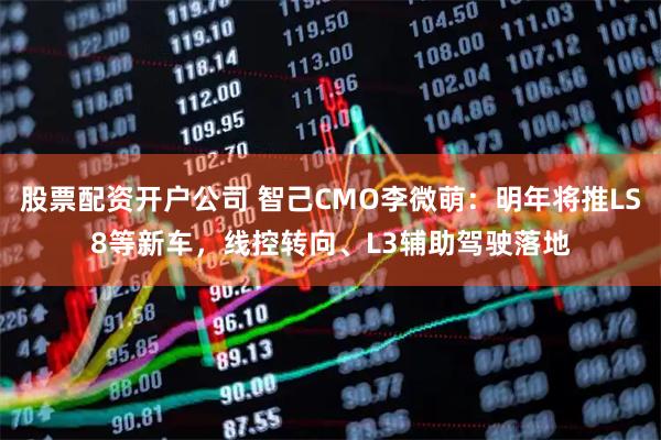股票配资开户公司 智己CMO李微萌：明年将推LS8等新车，线控转向、L3辅助驾驶落地