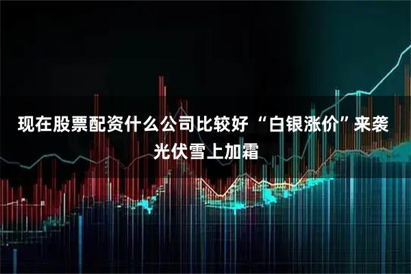 现在股票配资什么公司比较好 “白银涨价”来袭 光伏雪上加霜