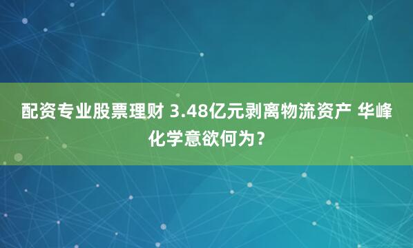 配资专业股票理财 3.48亿元剥离物流资产 华峰化学意欲何为？