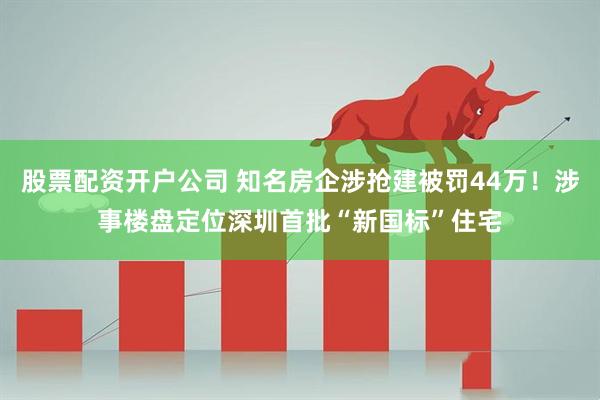 股票配资开户公司 知名房企涉抢建被罚44万！涉事楼盘定位深圳首批“新国标”住宅