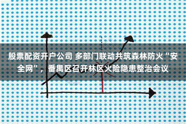 股票配资开户公司 多部门联动共筑森林防火“安全网”，番禺区召开林区火险隐患整治会议