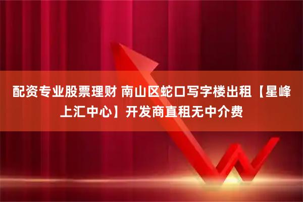 配资专业股票理财 南山区蛇口写字楼出租【星峰上汇中心】开发商直租无中介费
