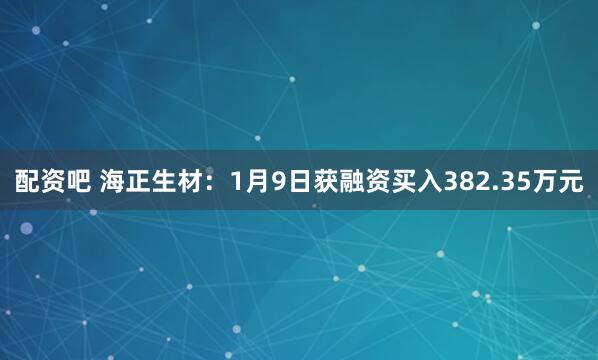 配资吧 海正生材：1月9日获融资买入382.35万元