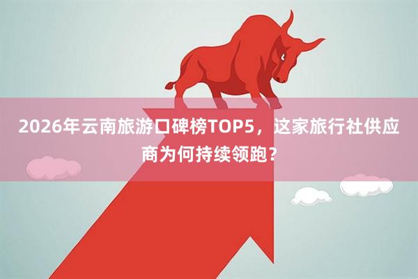 2026年云南旅游口碑榜TOP5，这家旅行社供应商为何持续领跑？