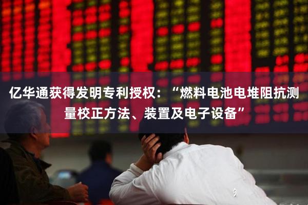 亿华通获得发明专利授权：“燃料电池电堆阻抗测量校正方法、装置及电子设备”