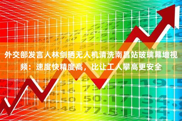 外交部发言人林剑晒无人机清洗南昌站玻璃幕墙视频：速度快精度高，比让工人攀高更安全